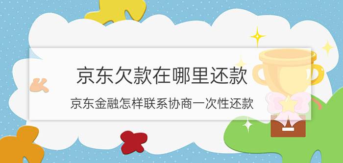 京东欠款在哪里还款 京东金融怎样联系协商一次性还款？